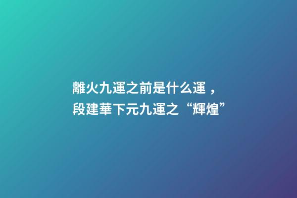 離火九運之前是什么運，段建華下元九運之“輝煌”